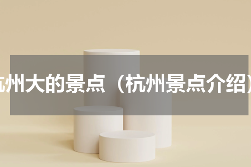 杭州大的景点（杭州景点介绍）