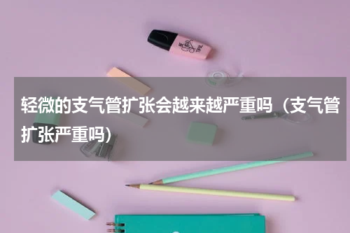轻微的支气管扩张会越来越严重吗（支气管扩张严重吗）