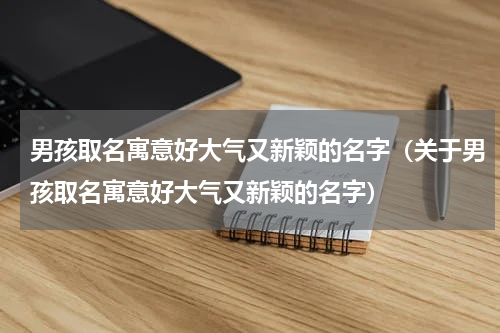 男孩取名寓意好大气又新颖的名字（关于男孩取名寓意好大气又新颖的名字）