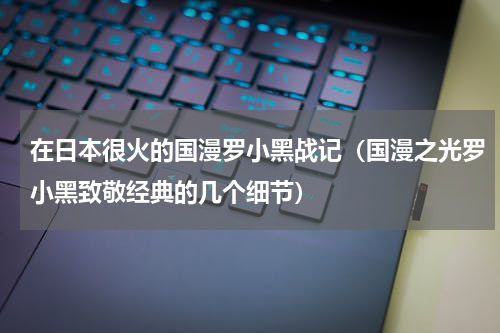 在日本很火的国漫罗小黑战记（国漫之光罗小黑致敬经典的几个细节）