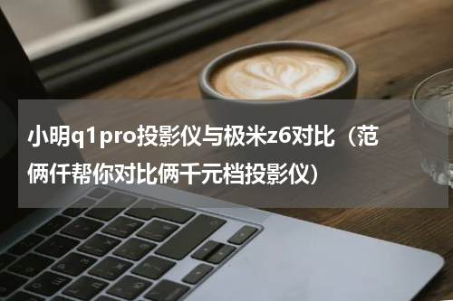 小明q1pro投影仪与极米z6对比（范俩仟帮你对比俩千元档投影仪）