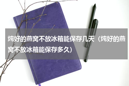 炖好的燕窝不放冰箱能保存几天（炖好的燕窝不放冰箱能保存多久）