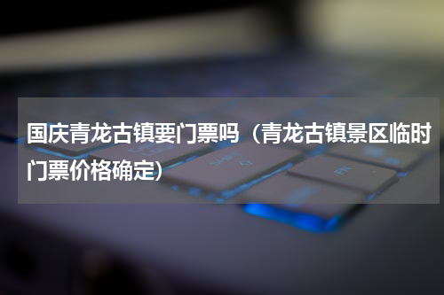 国庆青龙古镇要门票吗（青龙古镇景区临时门票价格确定）