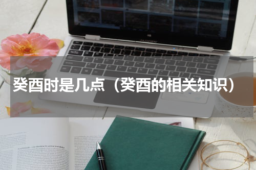 癸酉时是几点（癸酉的相关知识）
