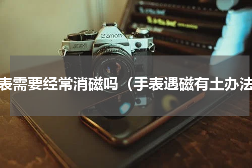 手表需要经常消磁吗（手表遇磁有土办法）