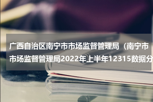 广西自治区南宁市市场监督管理局（南宁市市场监督管理局2022年上半年12315数据分析报告出炉啦）