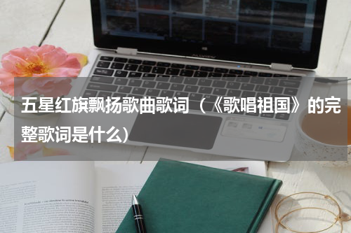 五星红旗飘扬歌曲歌词（《歌唱祖国》的完整歌词是什么）