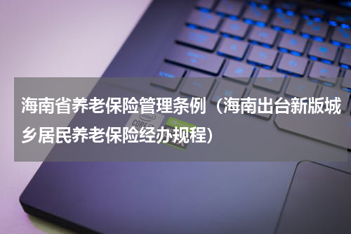 海南省养老保险管理条例（海南出台新版城乡居民养老保险经办规程）