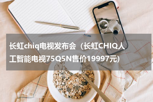 长虹chiq电视发布会（长虹CHIQ人工智能电视75Q5N售价19997元）