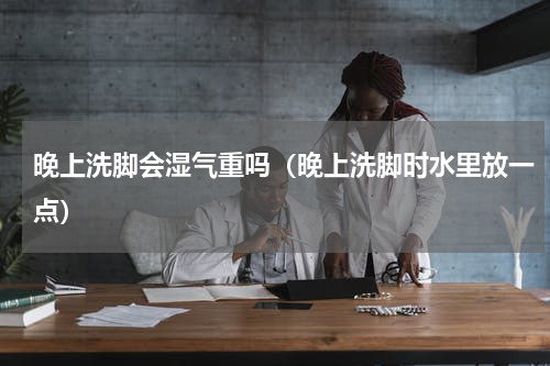 晚上洗脚会湿气重吗（晚上洗脚时水里放一点）