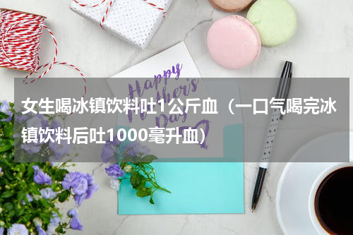 女生喝冰镇饮料吐1公斤血（一口气喝完冰镇饮料后吐1000毫升血）