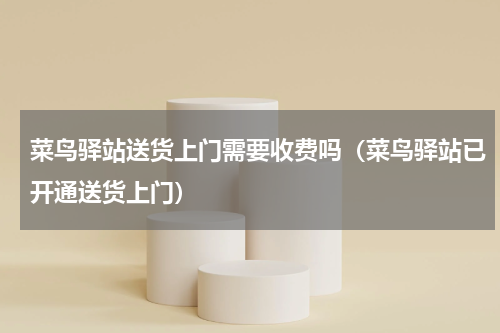 菜鸟驿站送货上门需要收费吗（菜鸟驿站已开通送货上门）
