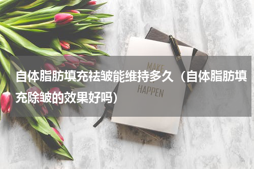 自体脂肪填充祛皱能维持多久（自体脂肪填充除皱的效果好吗）