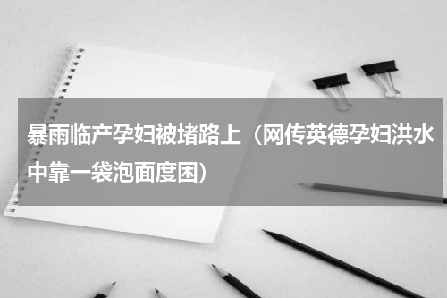 暴雨临产孕妇被堵路上（网传英德孕妇洪水中靠一袋泡面度困）