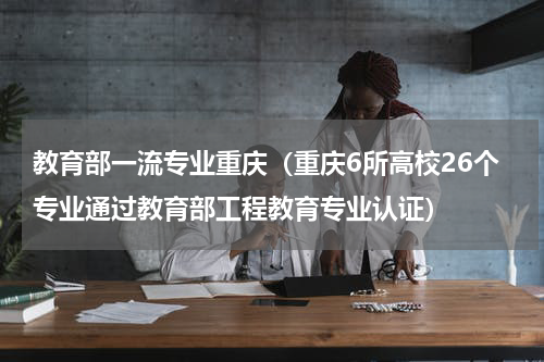 教育部一流专业重庆（重庆6所高校26个专业通过教育部工程教育专业认证）
