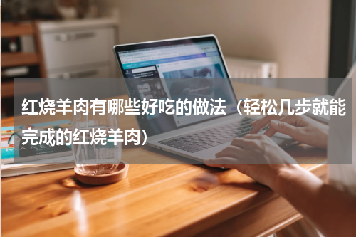 红烧羊肉有哪些好吃的做法（轻松几步就能完成的红烧羊肉）