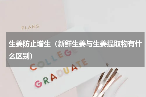 生姜防止增生（新鲜生姜与生姜提取物有什么区别）
