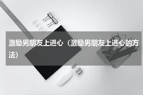 激励男朋友上进心（激励男朋友上进心的方法）