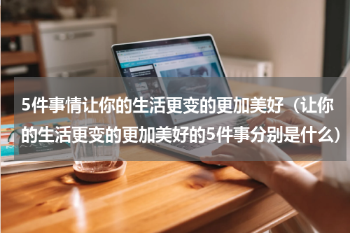 5件事情让你的生活更变的更加美好（让你的生活更变的更加美好的5件事分别是什么）