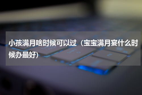 小孩满月啥时候可以过（宝宝满月宴什么时候办最好）