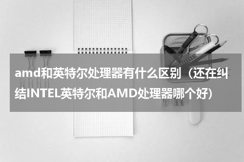 amd和英特尔处理器有什么区别（还在纠结INTEL英特尔和AMD处理器哪个好）