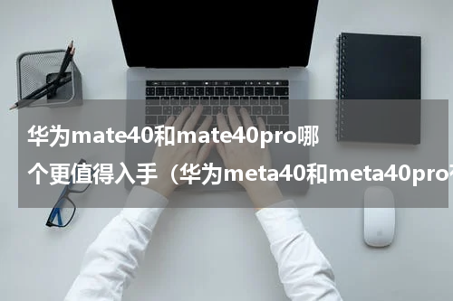 华为mate40和mate40pro哪个更值得入手（华为meta40和meta40pro有什么区别么 ）