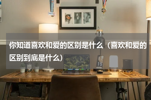 你知道喜欢和爱的区别是什么（喜欢和爱的区别到底是什么）