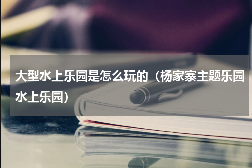 大型水上乐园是怎么玩的（杨家寨主题乐园水上乐园）