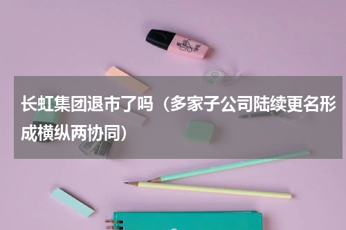 长虹集团退市了吗（多家子公司陆续更名形成横纵两协同）