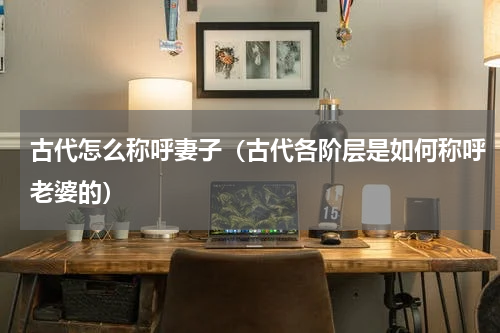 古代怎么称呼妻子（古代各阶层是如何称呼老婆的）