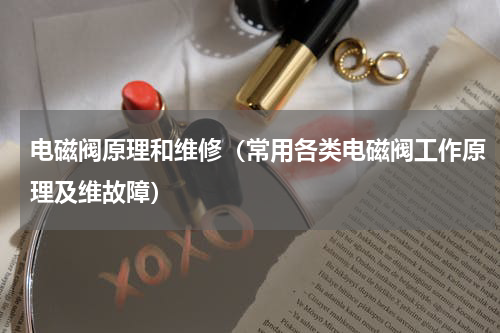 电磁阀原理和维修（常用各类电磁阀工作原理及维故障）