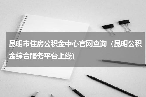 昆明市住房公积金中心官网查询（昆明公积金综合服务平台上线）
