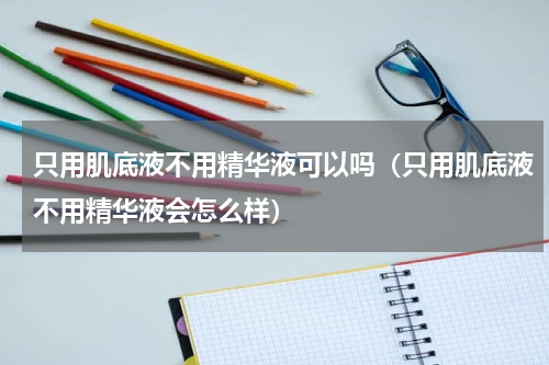 只用肌底液不用精华液可以吗（只用肌底液不用精华液会怎么样）