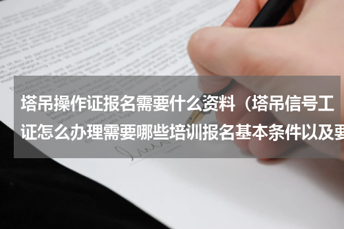 塔吊操作证报名需要什么资料（塔吊信号工证怎么办理需要哪些培训报名基本条件以及要求）