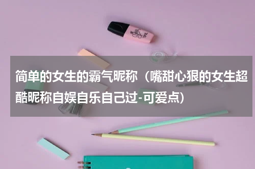 简单的女生的霸气昵称（嘴甜心狠的女生超酷昵称自娱自乐自己过-可爱点）