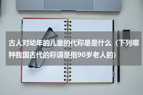 古人对幼年的儿童的代称是是什么（下列哪种我国古代的称谓是指90岁老人的）