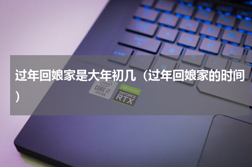 过年回娘家是大年初几（过年回娘家的时间）