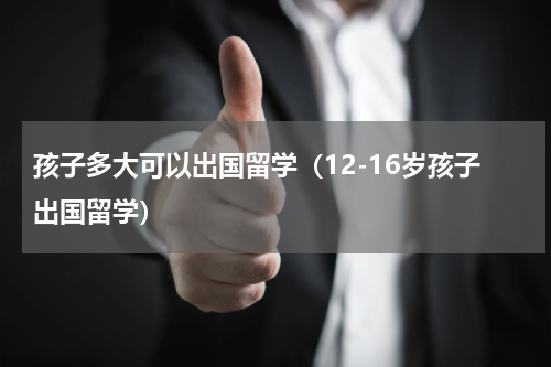孩子多大可以出国留学（12-16岁孩子出国留学）