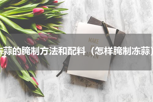 冻蒜的腌制方法和配料（怎样腌制冻蒜）