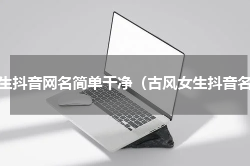 女生抖音网名简单干净（古风女生抖音名）