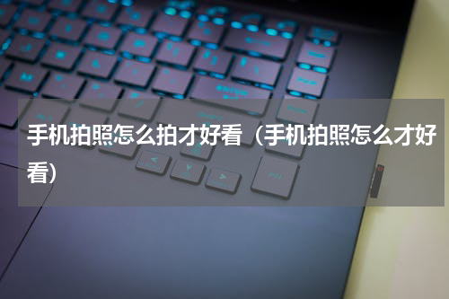 手机拍照怎么拍才好看（手机拍照怎么才好看）