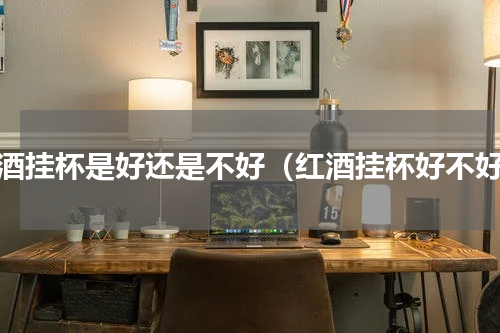 红酒挂杯是好还是不好（红酒挂杯好不好）
