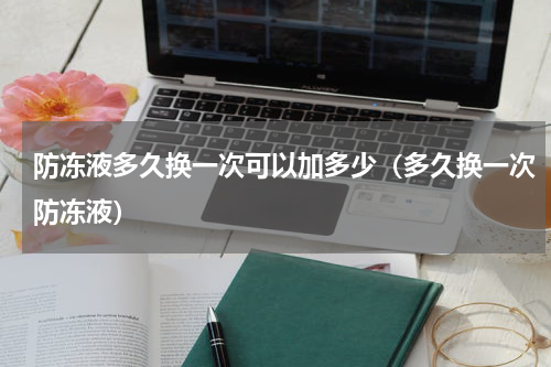 防冻液多久换一次可以加多少（多久换一次防冻液）