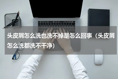 头皮屑怎么洗也洗不掉是怎么回事（头皮屑怎么洗都洗不干净）