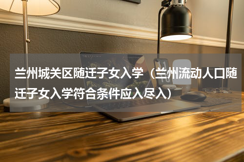 兰州城关区随迁子女入学（兰州流动人口随迁子女入学符合条件应入尽入）
