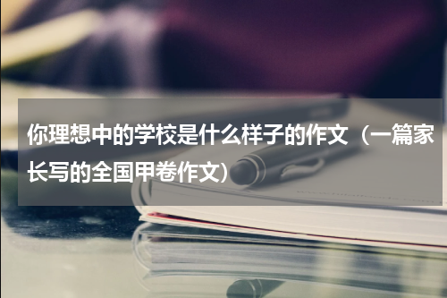你理想中的学校是什么样子的作文（一篇家长写的全国甲卷作文）