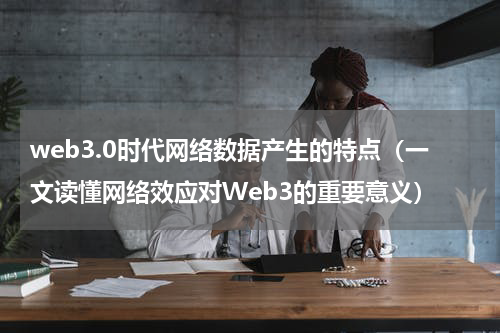 web3.0时代网络数据产生的特点（一文读懂网络效应对Web3的重要意义）