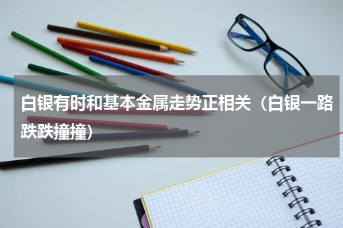 白银有时和基本金属走势正相关（白银一路跌跌撞撞）