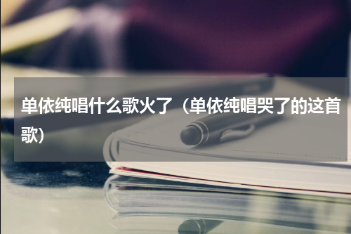单依纯唱什么歌火了（单依纯唱哭了的这首歌）