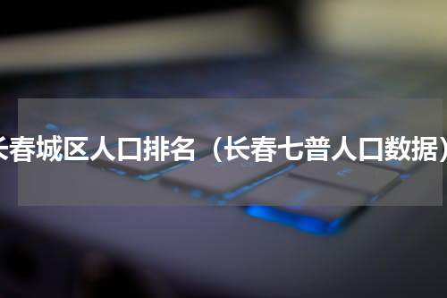 长春城区人口排名（长春七普人口数据）